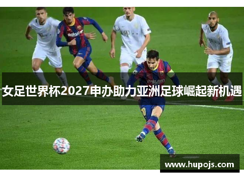 女足世界杯2027申办助力亚洲足球崛起新机遇